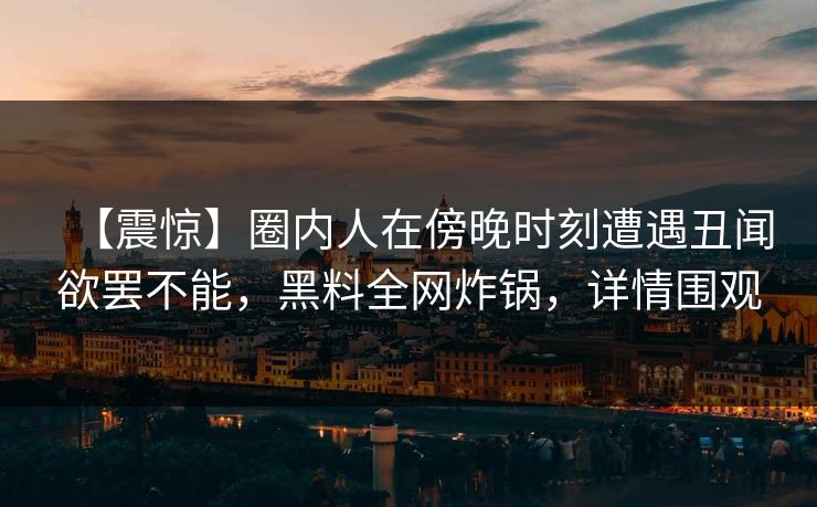 【震惊】圈内人在傍晚时刻遭遇丑闻欲罢不能，黑料全网炸锅，详情围观
