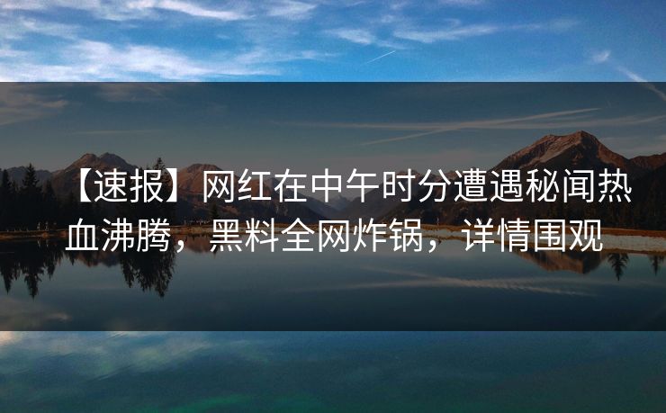 【速报】网红在中午时分遭遇秘闻热血沸腾，黑料全网炸锅，详情围观
