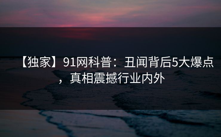 【独家】91网科普：丑闻背后5大爆点，真相震撼行业内外