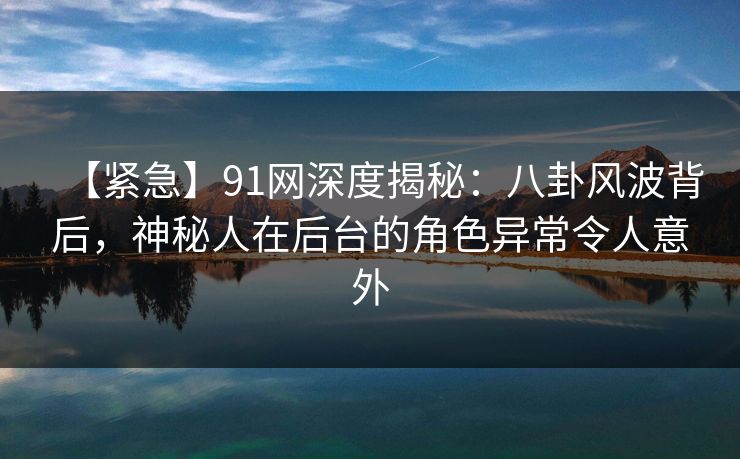 【紧急】91网深度揭秘：八卦风波背后，神秘人在后台的角色异常令人意外