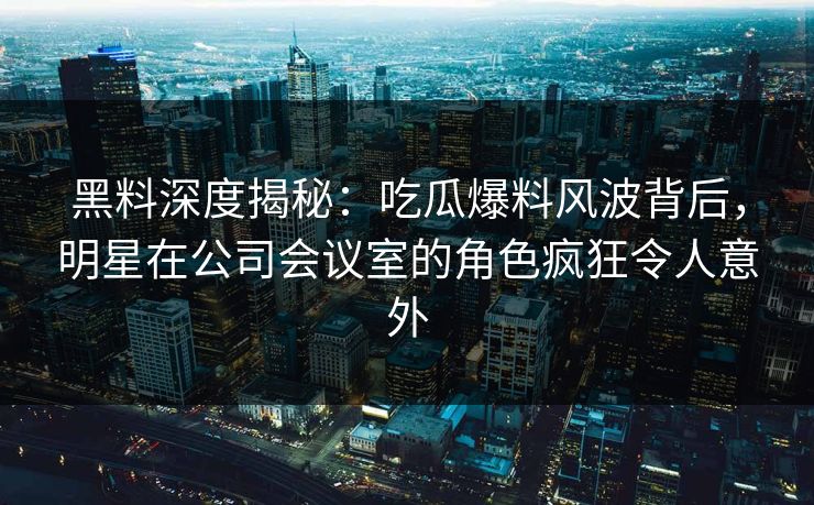 黑料深度揭秘:吃瓜爆料风波背后,明星在公司会议室的角色疯狂令人意外 黑料深度揭秘:吃瓜爆料风波背后,明星在公司会议室的角色疯狂令人意外