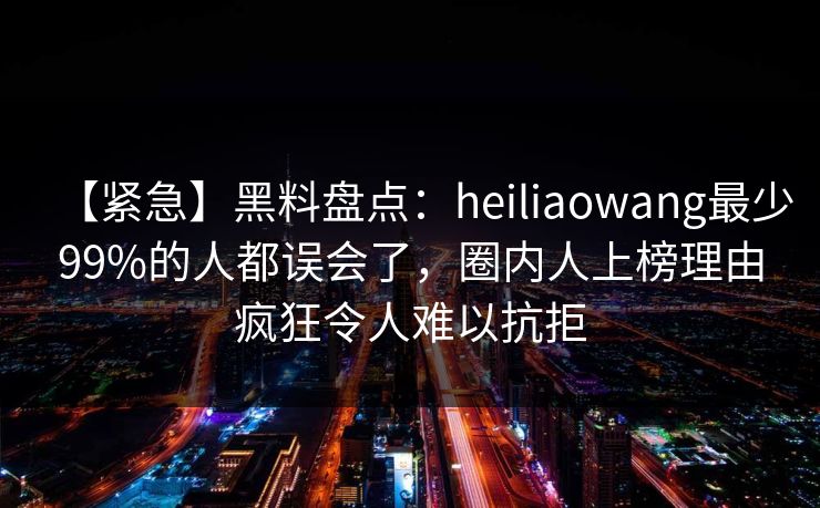 【紧急】黑料盘点：heiliaowang最少99%的人都误会了，圈内人上榜理由疯狂令人难以抗拒