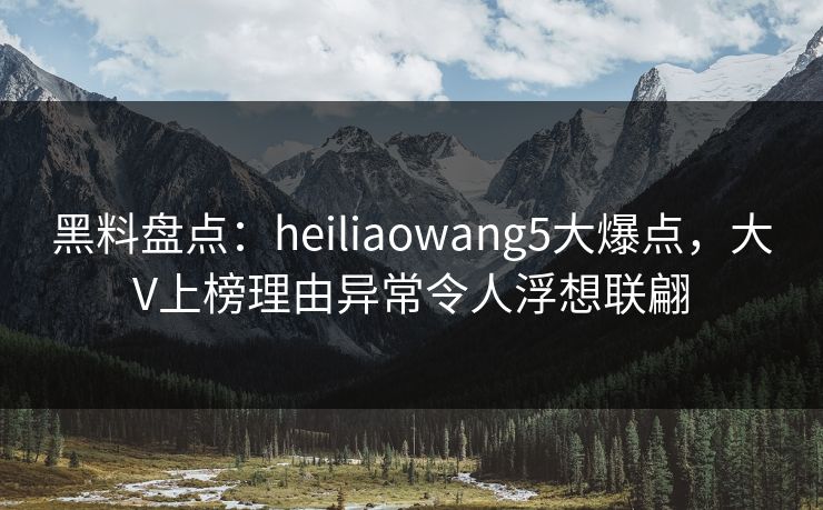 黑料盘点：heiliaowang5大爆点，大V上榜理由异常令人浮想联翩