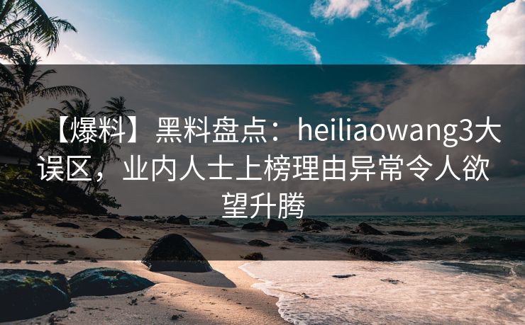 【爆料】黑料盘点：heiliaowang3大误区，业内人士上榜理由异常令人欲望升腾