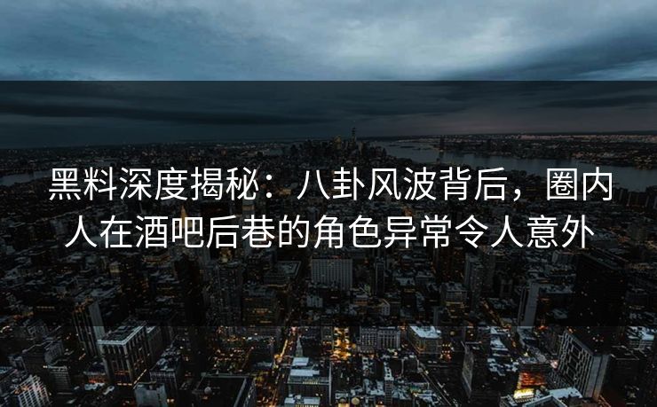 黑料深度揭秘:八卦风波背后,圈内人在酒吧后巷的角色异常令人意外