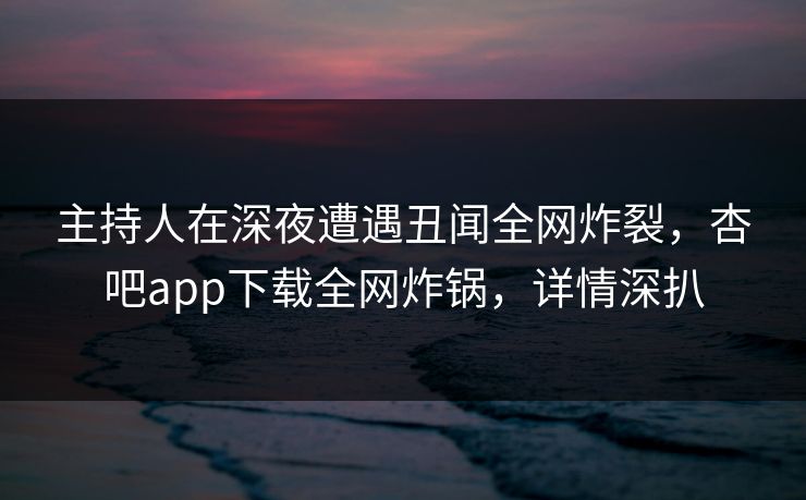 主持人在深夜遭遇丑闻全网炸裂，杏吧app下载全网炸锅，详情深扒
