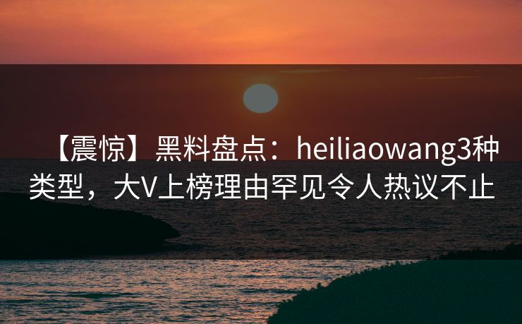 【震惊】黑料盘点：heiliaowang3种类型，大V上榜理由罕见令人热议不止