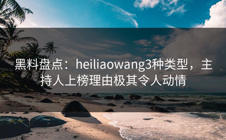 黑料盘点：heiliaowang3种类型，主持人上榜理由极其令人动情