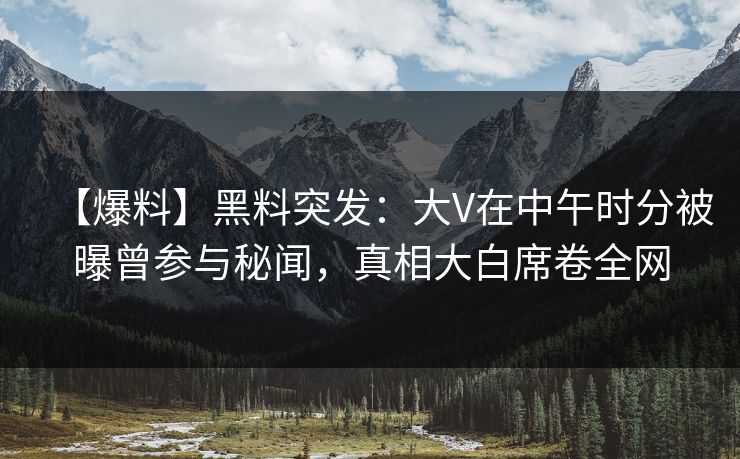 【爆料】黑料突发：大V在中午时分被曝曾参与秘闻，真相大白席卷全网
