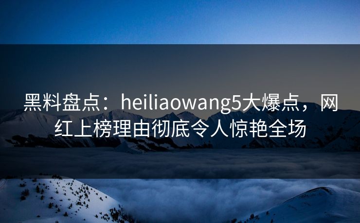 黑料盘点：heiliaowang5大爆点，网红上榜理由彻底令人惊艳全场
