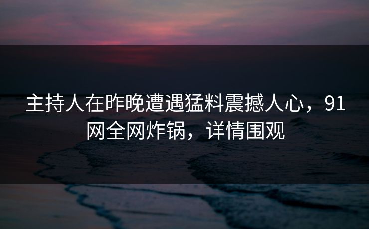 主持人在昨晚遭遇猛料震撼人心，91网全网炸锅，详情围观