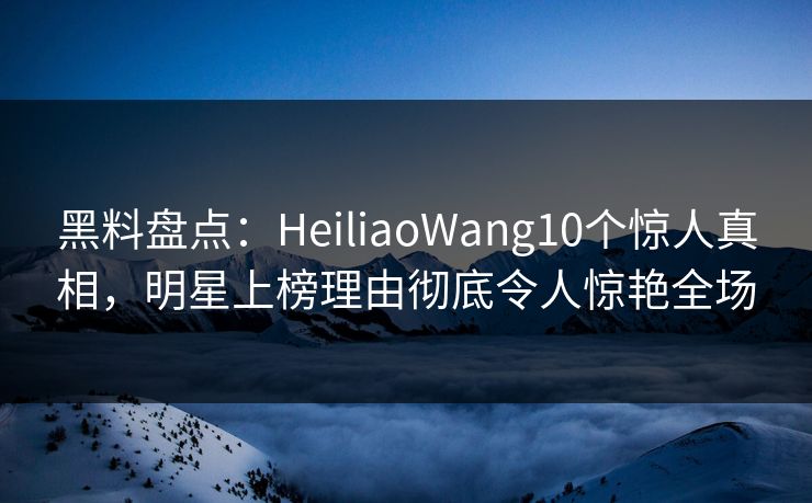 黑料盘点：HeiliaoWang10个惊人真相，明星上榜理由彻底令人惊艳全场