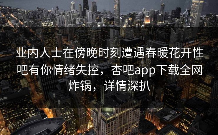 业内人士在傍晚时刻遭遇春暖花开性吧有你情绪失控，杏吧app下载全网炸锅，详情深扒
