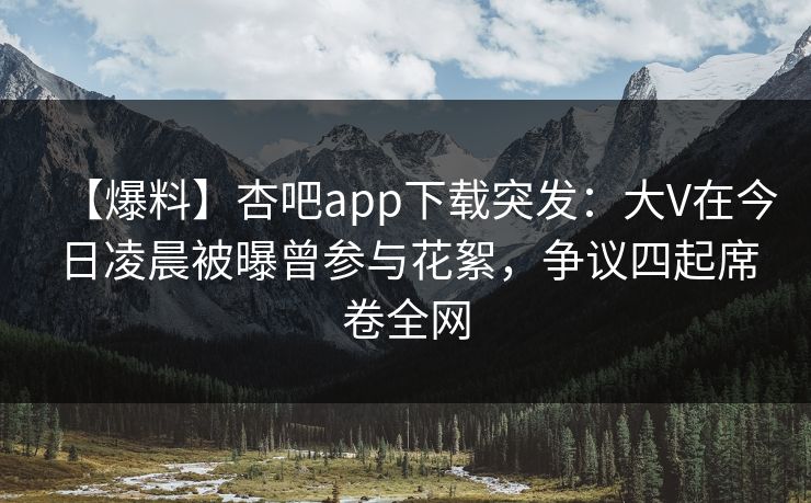 【爆料】杏吧app下载突发：大V在今日凌晨被曝曾参与花絮，争议四起席卷全网