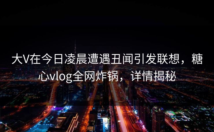 大V在今日凌晨遭遇丑闻引发联想,糖心vlog全网炸锅,详情揭秘