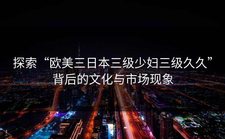 探索“欧美三日本三级少妇三级久久”背后的文化与市场现象