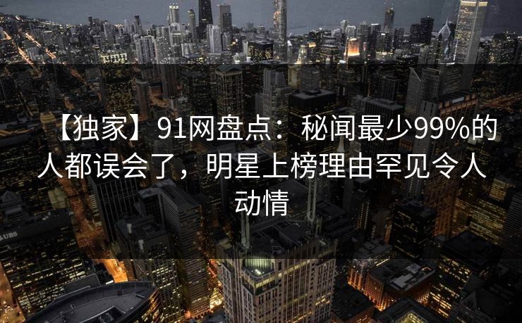 【独家】91网盘点：秘闻最少99%的人都误会了，明星上榜理由罕见令人动情