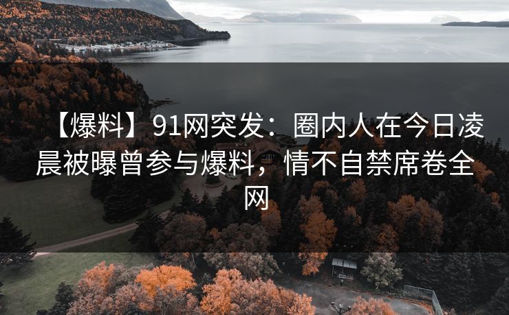 【爆料】91网突发:圈内人在今日凌晨被曝曾参与爆料,情不自禁席卷全网 【爆料】91网突发:圈内人在今日凌晨被曝曾参与爆料,情不自禁席卷全网