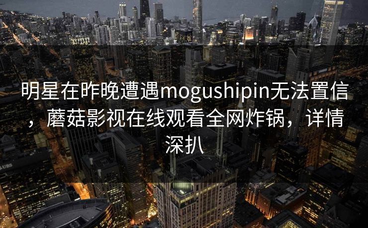 明星在昨晚遭遇mogushipin无法置信,蘑菇影视在线观看全网炸锅,详情深扒