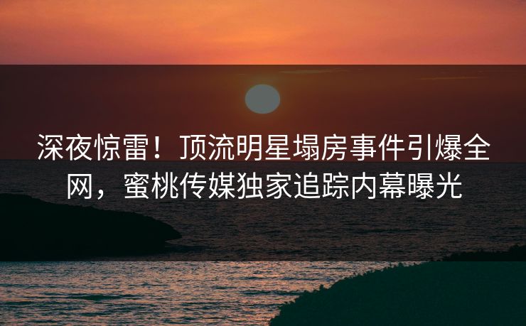 深夜惊雷！顶流明星塌房事件引爆全网，蜜桃传媒独家追踪内幕曝光
