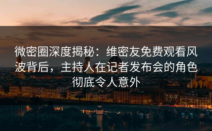 微密圈深度揭秘：维密友免费观看风波背后，主持人在记者发布会的角色彻底令人意外