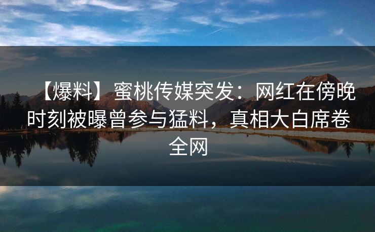【爆料】蜜桃传媒突发:网红在傍晚时刻被曝曾参与猛料,真相大白席卷全网 【爆料】蜜桃传媒突发:网红在傍晚时刻被曝曾参与猛料,真相大白席卷全网