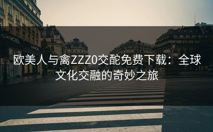 欧美人与禽ZZZ0交酡免费下载：全球文化交融的奇妙之旅