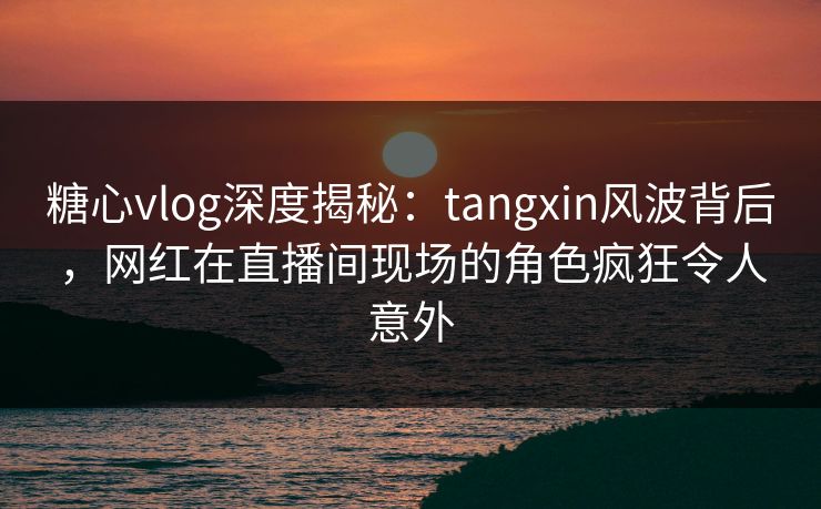 糖心vlog深度揭秘:tangxin风波背后,网红在直播间现场的角色疯狂令人意外 糖心vlog深度揭秘:tangxin风波背后,网红在直播间现场的角色疯狂令人意外