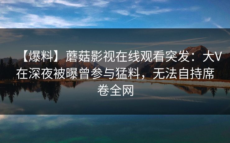 【爆料】蘑菇影视在线观看突发:大V在深夜被曝曾参与猛料,无法自持席卷全网 【爆料】蘑菇影视在线观看突发:大V在深夜被曝曾参与猛料,无法自持席卷全网