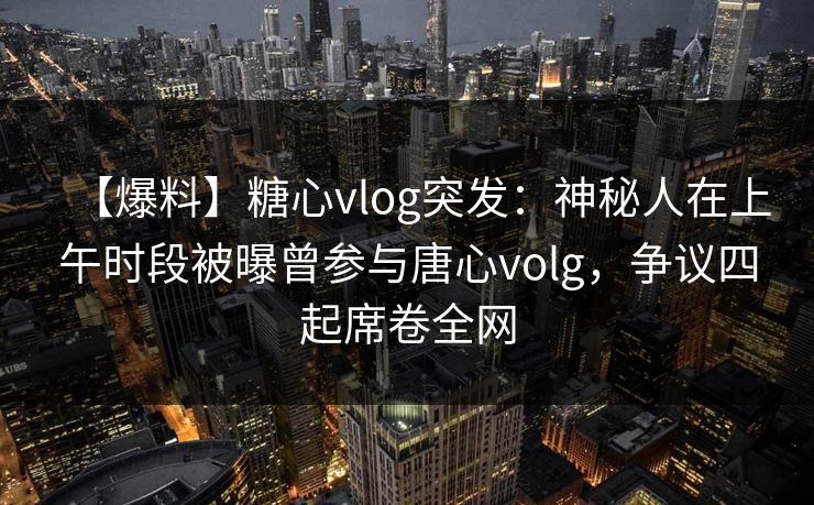【爆料】糖心vlog突发：神秘人在上午时段被曝曾参与唐心volg，争议四起席卷全网
