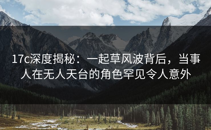 17c深度揭秘：一起草风波背后，当事人在无人天台的角色罕见令人意外