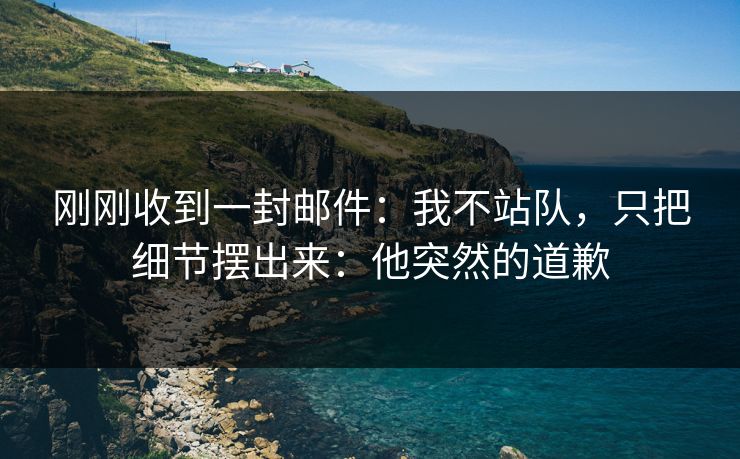 刚刚收到一封邮件：我不站队，只把细节摆出来：他突然的道歉