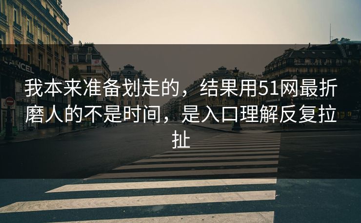 我本来准备划走的，结果用51网最折磨人的不是时间，是入口理解反复拉扯