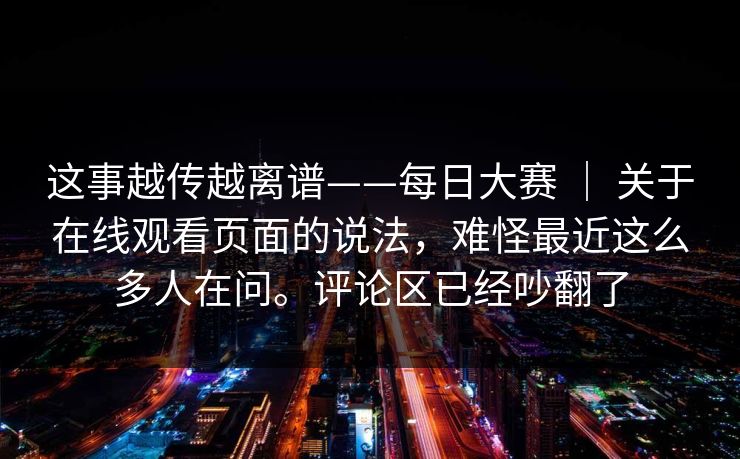 这事越传越离谱——每日大赛 ｜ 关于在线观看页面的说法，难怪最近这么多人在问。评论区已经吵翻了
