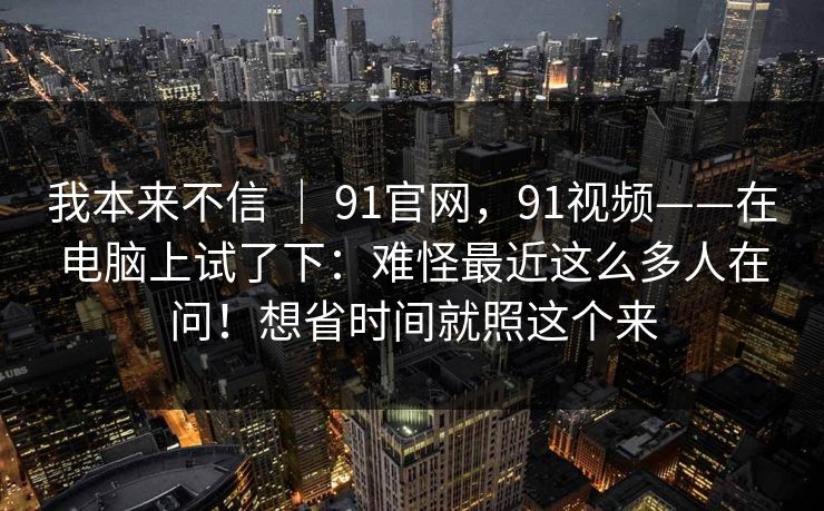我本来不信 ｜ 91官网，91视频——在电脑上试了下：难怪最近这么多人在问！想省时间就照这个来