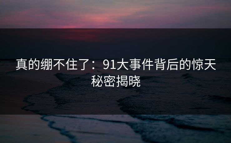真的绷不住了：91大事件背后的惊天秘密揭晓