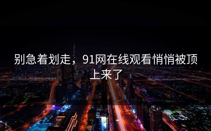 别急着划走，91网在线观看悄悄被顶上来了