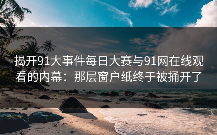 揭开91大事件每日大赛与91网在线观看的内幕：那层窗户纸终于被捅开了