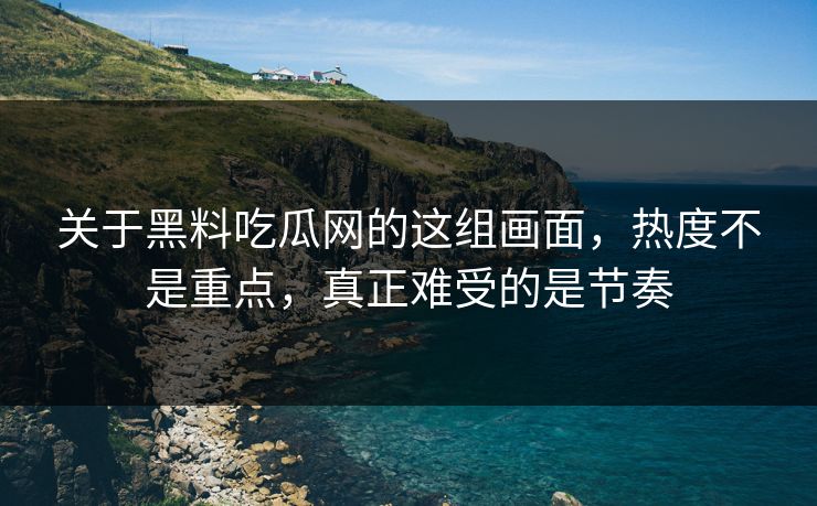 关于黑料吃瓜网的这组画面，热度不是重点，真正难受的是节奏