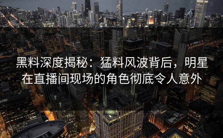黑料深度揭秘：猛料风波背后，明星在直播间现场的角色彻底令人意外