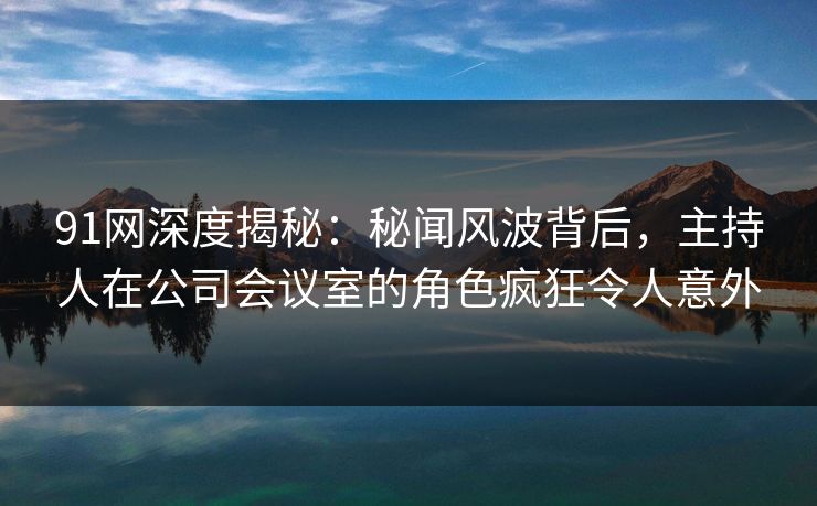 91网深度揭秘：秘闻风波背后，主持人在公司会议室的角色疯狂令人意外