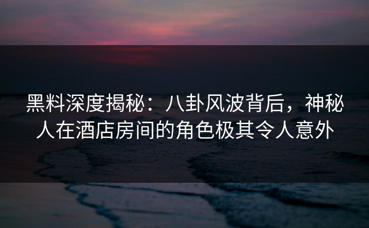 黑料深度揭秘：八卦风波背后，神秘人在酒店房间的角色极其令人意外