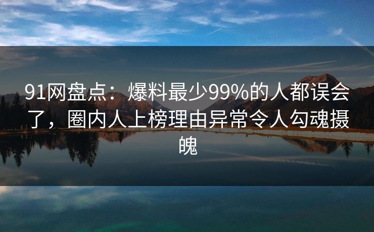 91网盘点：爆料最少99%的人都误会了，圈内人上榜理由异常令人勾魂摄魄