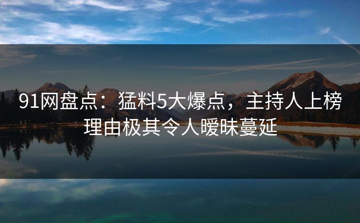 91网盘点：猛料5大爆点，主持人上榜理由极其令人暧昧蔓延