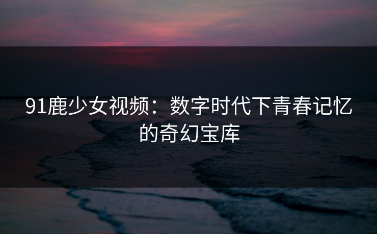 91鹿少女视频:数字时代下青春记忆的奇幻宝库 91鹿少女视频:数字时代下青春记忆的奇幻宝库