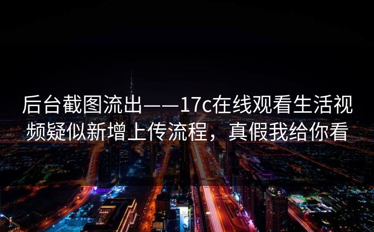 后台截图流出——17c在线观看生活视频疑似新增上传流程,真假我给你看 后台截图流出——17c在线观看生活视频疑似新增上传流程,真假我给你看